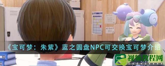 宝可梦朱紫蓝之圆盘NPC可交换宝可梦有哪些-蓝之圆盘NPC可交换宝可梦介绍